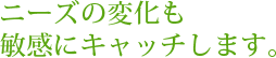 ニーズの変化も敏感にキャッチします。