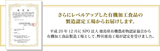 さらにレベルアップした有機加工食品の製造認定工場からお届けします。平成20年12月にNPO法人 徳島県有機農産物認証協会から有機加工食品製造工場として、弊社徳島工場が認定を受けました。