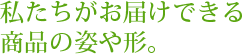 私たちがお届けできる商品の姿や形。